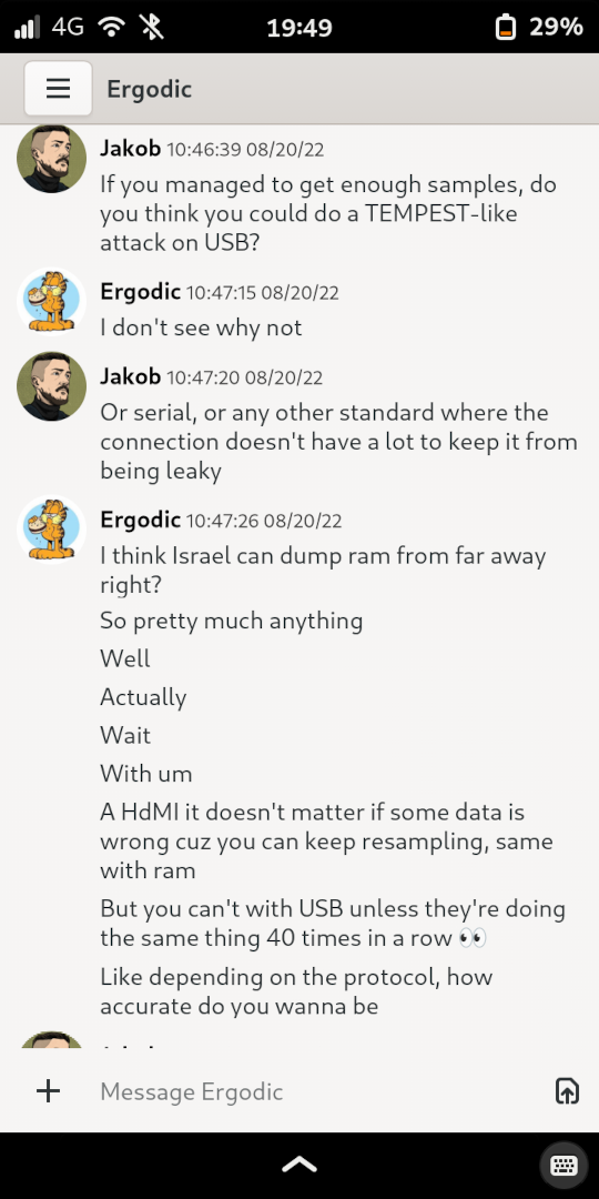 [10:46 AM] Jakob: If you managed to get enough samples, do you think you could do a TEMPEST-like attack on USB? [Line Break] [10:47 AM] Ergodic: I don't see why not [Line Break] [10:47 AM] Jakob: Or serial, or any other standard where the connection doesn't have a lot to keep it from being leaky [Line Break] [10:47 AM] Ergodic: I think Israel can dump ram from far away right? [Line Break] [10:47 AM] Ergodic: So pretty much anything [Line Break] [10:47 AM] Ergodic: Well [Line Break] [10:48 AM] Ergodic: Actually [Line Break] [10:48 AM] Ergodic: Wait [Line Break] [10:48 AM] Ergodic: With um [Line Break] [10:48 AM] Ergodic: A HdMI it doesn't matter if some data is wrong cuz you can keep resampling, same with ram [Line Break] [10:48 AM] Ergodic: But you can't with USB unless they're doing the same thing 40 times in a row 👀 [Line Break] [10:49 AM] Ergodic: Like depending on the protocol, how accurate do you wanna be