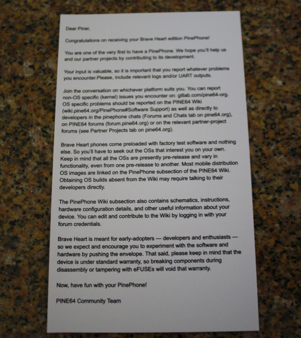 Dear Piner, Congratulations on receiving your Brave Heart edition PinePhone! You are one of the very first to have a PinePhone. We hope you'll help us and our partner projects by contributing to development. [Line Break] Your input is valuable, so it is important that you report whatever problems you encounter. Please, include relevant logs and/or UART outputs. [Line Break] Join the conversation on whichever platform suits you. You can report non-OS specific (kernel) issues you encounter on gitlab.com/pine64-org. OS specific problems should be reported on the PINE64 Wiki (wiki.pine64.org/PinePhone#Software Support) as well as directly to developers in the PinePhone chats (Forums and Chats tab on pine64 org), on PINE64 forums (forum.pine64.org) or on the relevant partner-project forums (see Partner Projects tab on pine64.org). [Line Break] Brave Heart phones come preloaded with factory test software and nothing else. So you'll have to seek out the OSs that interest you on your own. [Line Break] Keep in mind that all the OSs are presently pre-release and vary in functionality, even from one pre-release to another. Most mobile distribution OS images are linked on the PinePhone subsection of the PINE64 Wiki. Obtaining OS builds absent from the Wiki may require talking to their developers directly. [Line Break] The PinePhone Wiki subsection also contains schematics, instructions, hardware configuration details, and other useful information about your device. You can edit and contribute to the Wiki by logging in with your forum credentials. [Line Break] Brave Heart is meant for early-adopters — developers and enthusiasts — so we expect and encourage you to experiment with the software and hardware by pushing the envelope. That said, please keep in mind that the device is under standard warranty, so breaking components during disassembly or tampering with eFUSEs will void that warranty. [Line Break] Now, have fun with your PinePhone! [Line Break] PINE64 Community Team"
